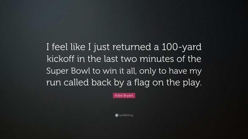 Kobe Bryant Quote: “I feel like I just returned a 100-yard kickoff in the last two minutes of the Super Bowl to win it all, only to have my run called back by a flag on the play.”