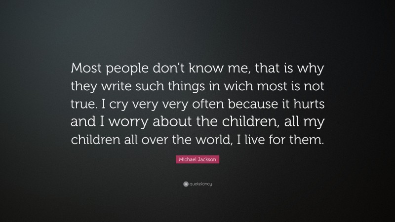 Michael Jackson Quote: “Most people don’t know me, that is why they write such things in wich most is not true. I cry very very often because it hurts and I worry about the children, all my children all over the world, I live for them.”