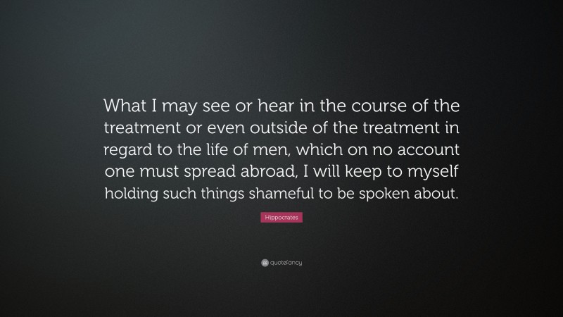 Hippocrates Quote: “What I may see or hear in the course of the treatment or even outside of the treatment in regard to the life of men, which on no account one must spread abroad, I will keep to myself holding such things shameful to be spoken about.”