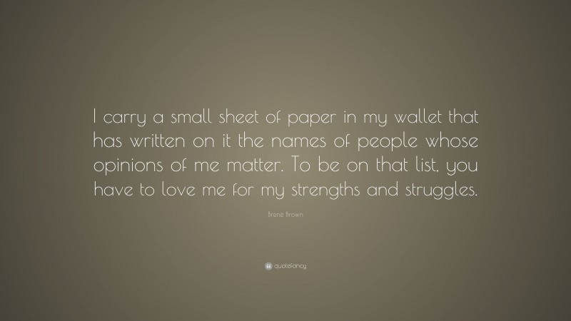 Brené Brown Quote: “I carry a small sheet of paper in my wallet that has written on it the names of people whose opinions of me matter. To be on that list, you have to love me for my strengths and struggles.”