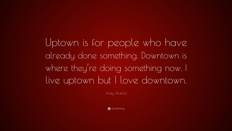 Andy Warhol Quote: “Uptown is for people who have already done something. Downtown is where they’re doing something now. I live uptown but I love downtown.”