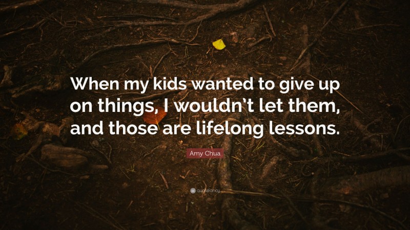 Amy Chua Quote: “When my kids wanted to give up on things, I wouldn’t let them, and those are lifelong lessons.”