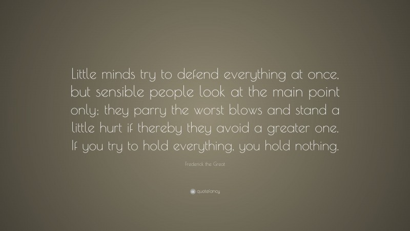 Frederick the Great Quote: “Little minds try to defend everything at once, but sensible people look at the main point only; they parry the worst blows and stand a little hurt if thereby they avoid a greater one. If you try to hold everything, you hold nothing.”