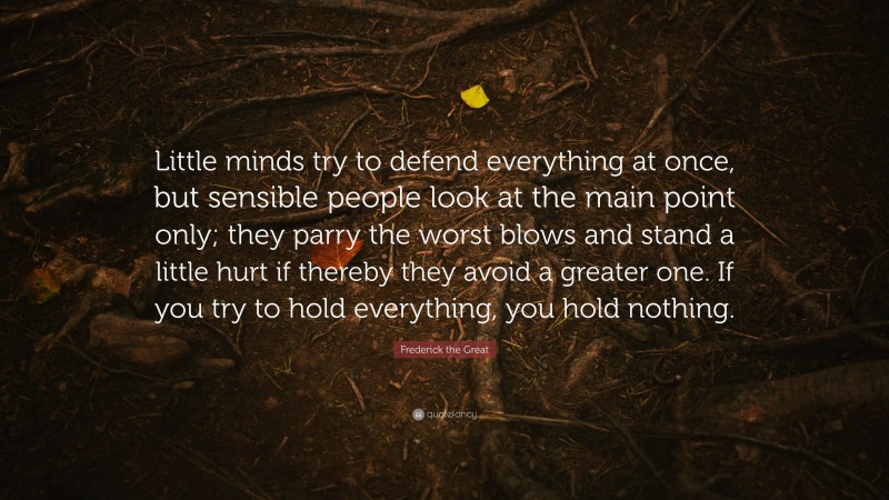 Frederick the Great Quote: “Little minds try to defend everything at once, but sensible people look at the main point only; they parry the worst blows and stand a little hurt if thereby they avoid a greater one. If you try to hold everything, you hold nothing.”