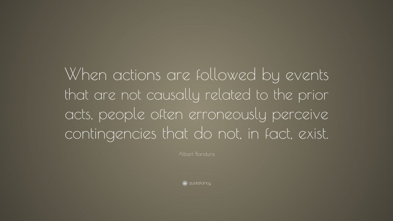 Albert Bandura Quote: “When actions are followed by events that are not causally related to the prior acts, people often erroneously perceive contingencies that do not, in fact, exist.”