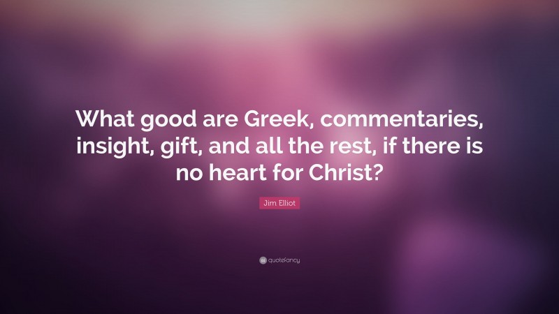 Jim Elliot Quote: “What good are Greek, commentaries, insight, gift, and all the rest, if there is no heart for Christ?”