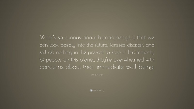 Daniel Gilbert Quote: “What’s so curious about human beings is that we can look deeply into the future, foresee disaster, and still do nothing in the present to stop it. The majority of people on this planet, they’re overwhelmed with concerns about their immediate well being.”