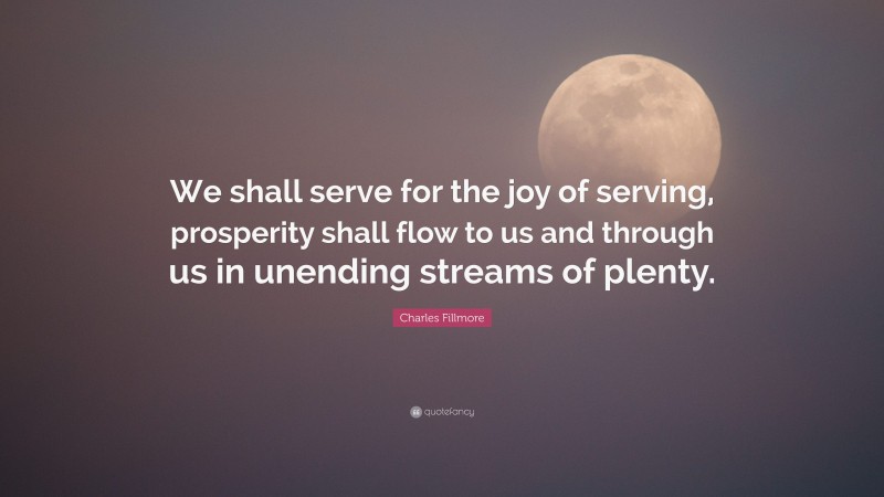 Charles Fillmore Quote: “We shall serve for the joy of serving, prosperity shall flow to us and through us in unending streams of plenty.”