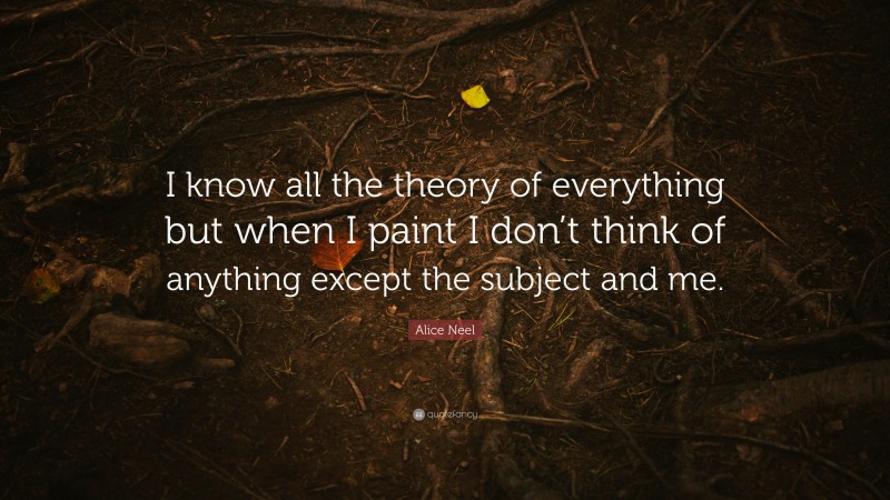 Alice Neel Quote: “I know all the theory of everything but when I paint I don’t think of anything except the subject and me.”