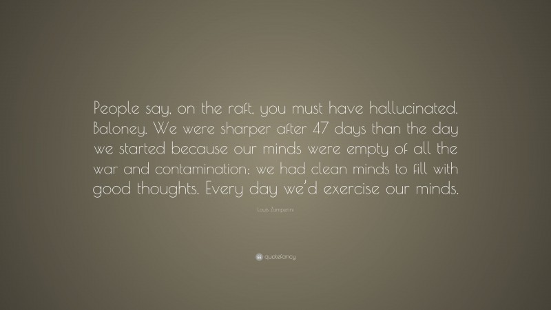 Louis Zamperini Quote: “People say, on the raft, you must have hallucinated. Baloney. We were sharper after 47 days than the day we started because our minds were empty of all the war and contamination; we had clean minds to fill with good thoughts. Every day we’d exercise our minds.”
