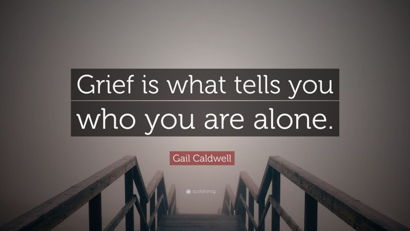 Gail Caldwell Quote: “Grief is what tells you who you are alone.”