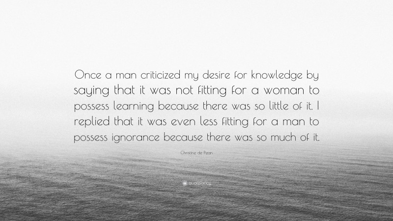 Christine de Pizan Quote: “Once a man criticized my desire for knowledge by saying that it was not fitting for a woman to possess learning because there was so little of it. I replied that it was even less fitting for a man to possess ignorance because there was so much of it.”