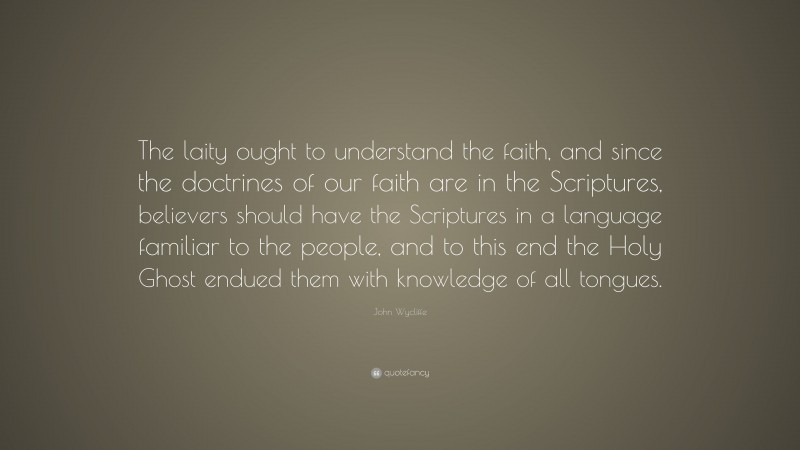 John Wycliffe Quote: “The laity ought to understand the faith, and since the doctrines of our faith are in the Scriptures, believers should have the Scriptures in a language familiar to the people, and to this end the Holy Ghost endued them with knowledge of all tongues.”