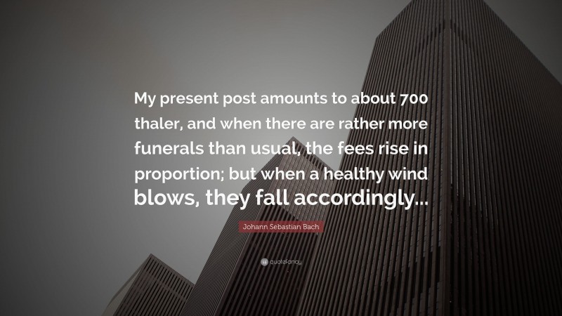 Johann Sebastian Bach Quote: “My present post amounts to about 700 thaler, and when there are rather more funerals than usual, the fees rise in proportion; but when a healthy wind blows, they fall accordingly...”