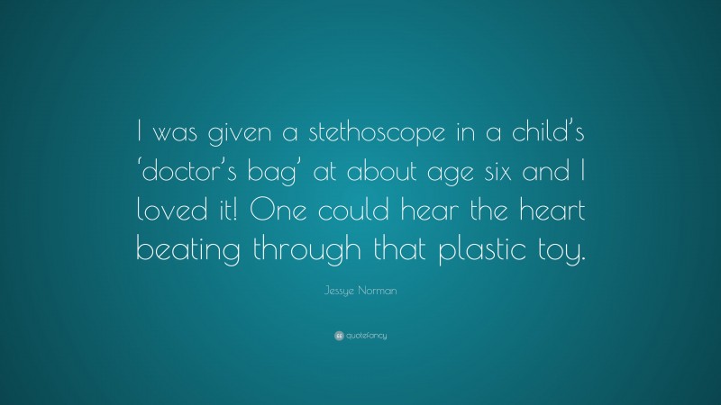 Jessye Norman Quote: “I was given a stethoscope in a child’s ‘doctor’s bag’ at about age six and I loved it! One could hear the heart beating through that plastic toy.”