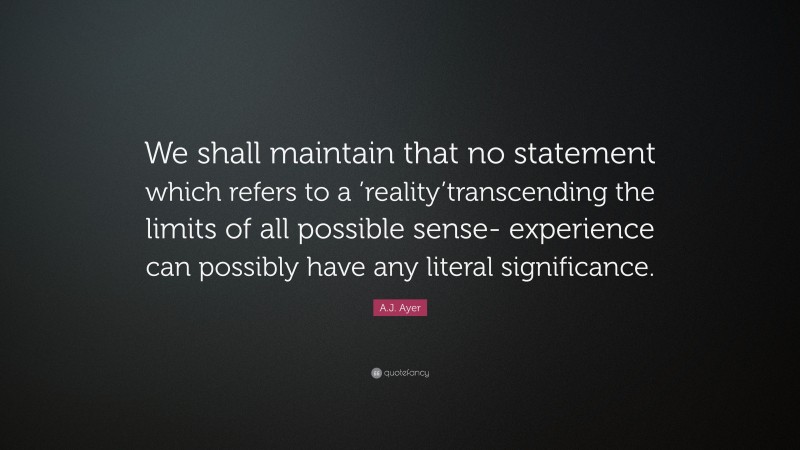 A.J. Ayer Quote: “We shall maintain that no statement which refers to a ’reality’transcending the limits of all possible sense- experience can possibly have any literal significance.”