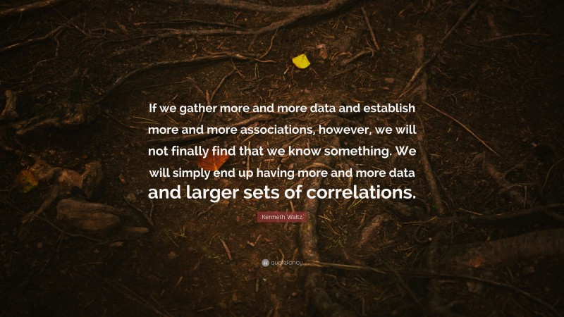 Kenneth Waltz Quote: “If we gather more and more data and establish more and more associations, however, we will not finally find that we know something. We will simply end up having more and more data and larger sets of correlations.”