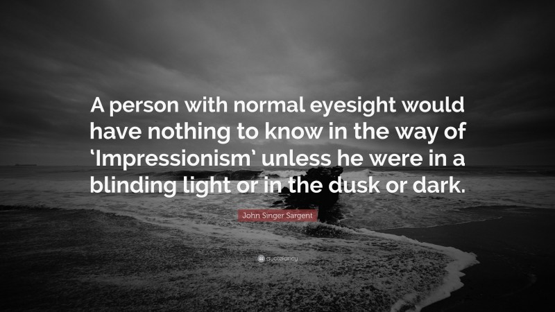 John Singer Sargent Quote: “A person with normal eyesight would have nothing to know in the way of ‘Impressionism’ unless he were in a blinding light or in the dusk or dark.”