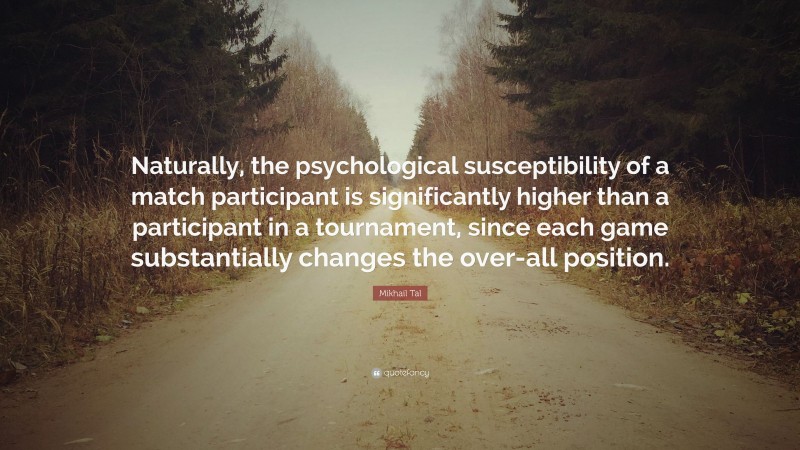 Mikhail Tal Quote: “Naturally, the psychological susceptibility of a match participant is significantly higher than a participant in a tournament, since each game substantially changes the over-all position.”