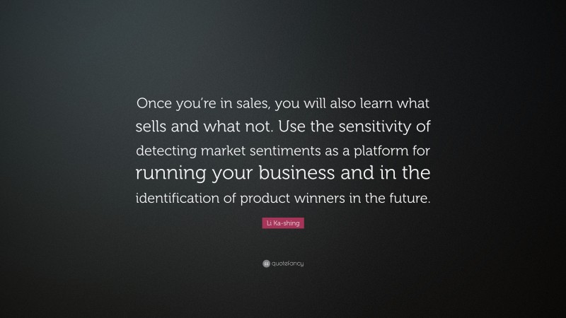 Li Ka-shing Quote: “Once you’re in sales, you will also learn what sells and what not. Use the sensitivity of detecting market sentiments as a platform for running your business and in the identification of product winners in the future.”