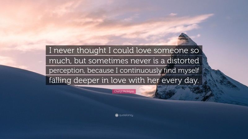 Cheryl McIntyre Quote: “I never thought I could love someone so much, but sometimes never is a distorted perception, because I continuously find myself falling deeper in love with her every day.”