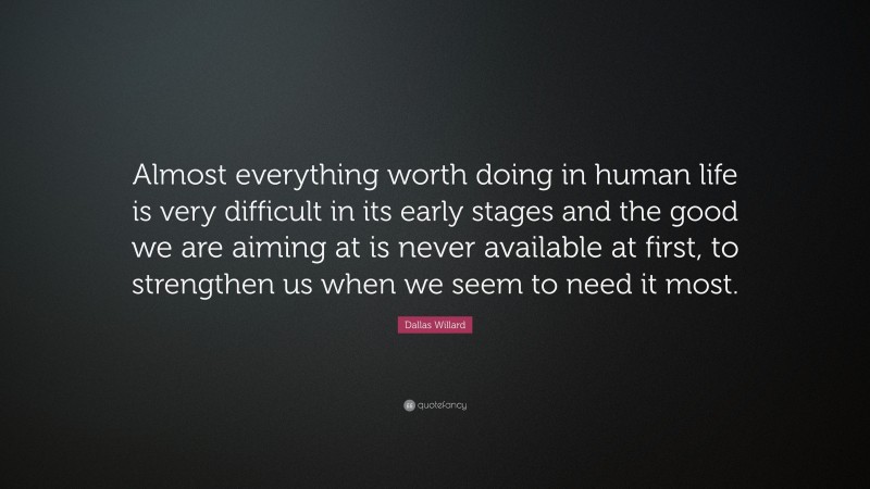 Dallas Willard Quote: “Almost everything worth doing in human life is very difficult in its early stages and the good we are aiming at is never available at first, to strengthen us when we seem to need it most.”