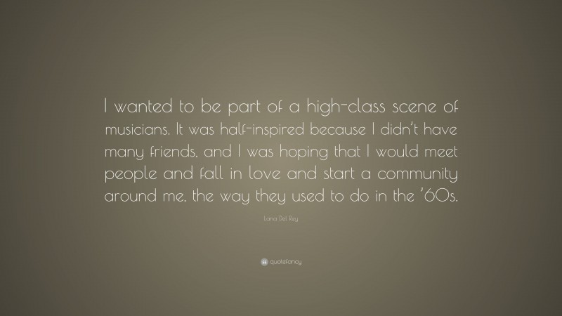 Lana Del Rey Quote: “I wanted to be part of a high-class scene of musicians. It was half-inspired because I didn’t have many friends, and I was hoping that I would meet people and fall in love and start a community around me, the way they used to do in the ’60s.”