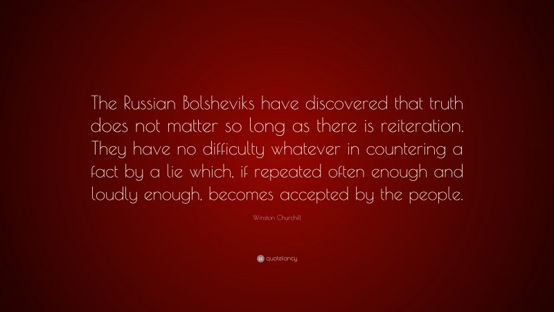 Winston Churchill Quote: “The Russian Bolsheviks have discovered that truth does not matter so long as there is reiteration. They have no difficulty whatever in countering a fact by a lie which, if repeated often enough and loudly enough, becomes accepted by the people.”