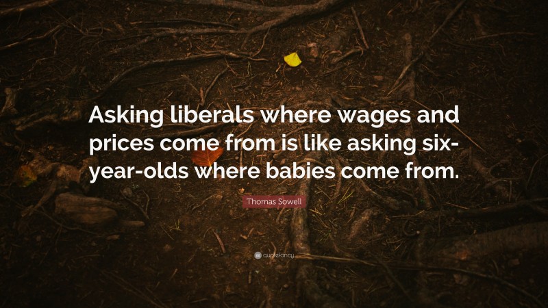 Thomas Sowell Quote: “Asking liberals where wages and prices come from is like asking six-year-olds where babies come from.”