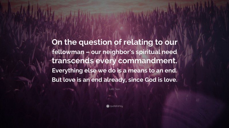 Edith Stein Quote: “On the question of relating to our fellowman – our neighbor’s spiritual need transcends every commandment. Everything else we do is a means to an end. But love is an end already, since God is love.”