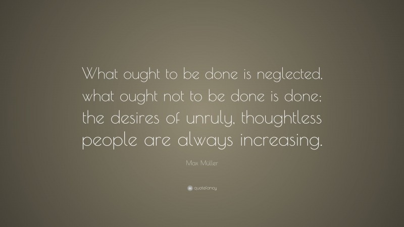 Max Müller Quote: “What ought to be done is neglected, what ought not to be done is done; the desires of unruly, thoughtless people are always increasing.”