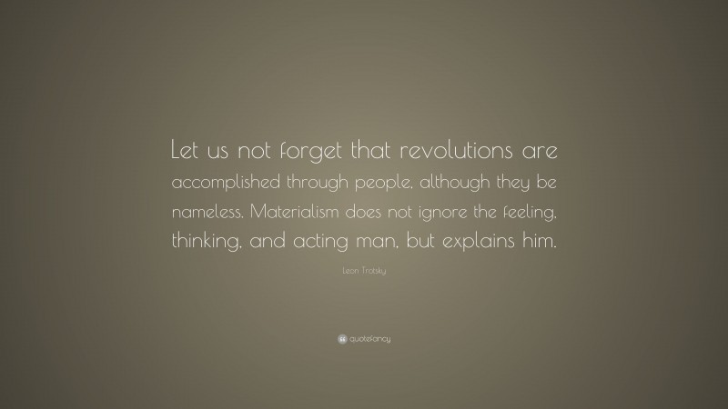 Leon Trotsky Quote: “Let us not forget that revolutions are accomplished through people, although they be nameless. Materialism does not ignore the feeling, thinking, and acting man, but explains him.”