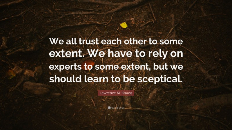 Lawrence M. Krauss Quote: “We all trust each other to some extent. We have to rely on experts to some extent, but we should learn to be sceptical.”