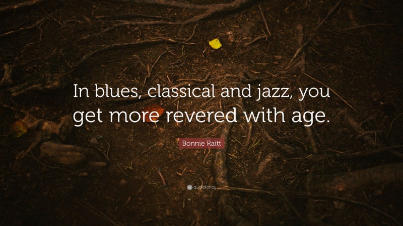 Bonnie Raitt Quote: “In blues, classical and jazz, you get more revered with age.”