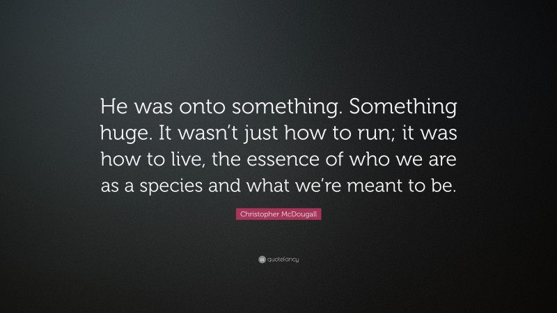 Christopher McDougall Quote: “He was onto something. Something huge. It wasn’t just how to run; it was how to live, the essence of who we are as a species and what we’re meant to be.”