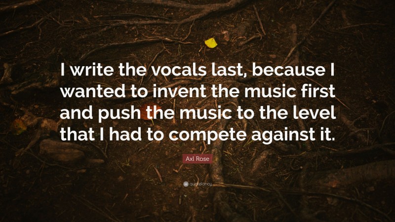 Axl Rose Quote: “I write the vocals last, because I wanted to invent the music first and push the music to the level that I had to compete against it.”