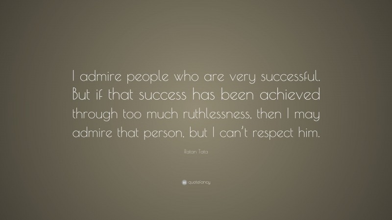 Ratan Tata Quote: “I admire people who are very successful. But if that success has been achieved through too much ruthlessness, then I may admire that person, but I can’t respect him.”