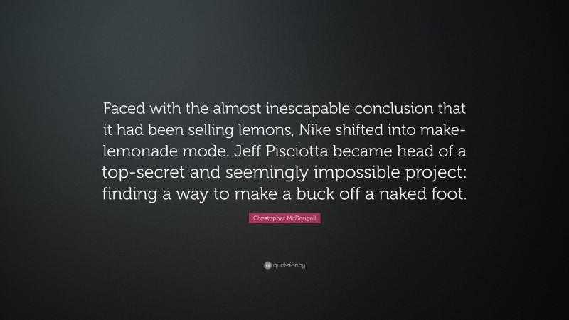 Christopher McDougall Quote: “Faced with the almost inescapable conclusion that it had been selling lemons, Nike shifted into make-lemonade mode. Jeff Pisciotta became head of a top-secret and seemingly impossible project: finding a way to make a buck off a naked foot.”