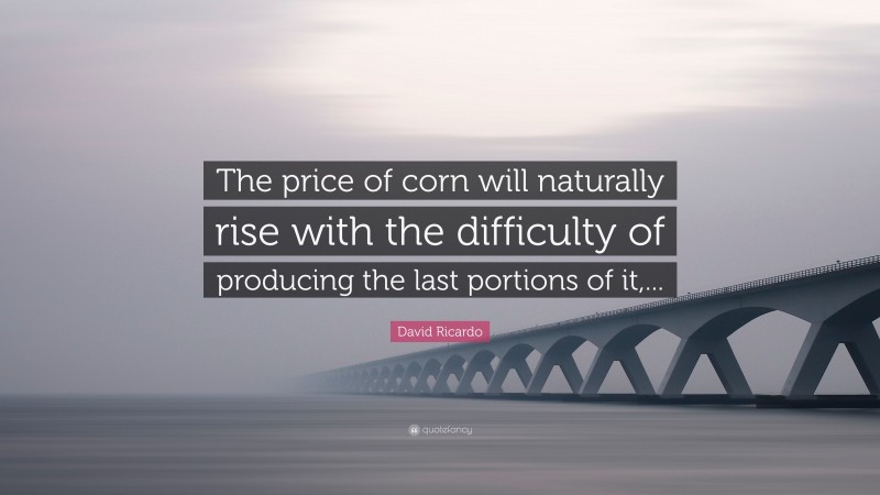 David Ricardo Quote: “The price of corn will naturally rise with the difficulty of producing the last portions of it,...”