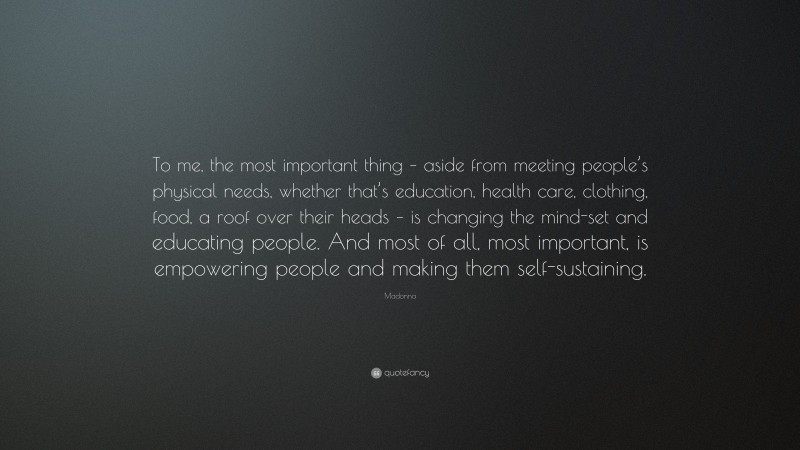 Madonna Quote: “To me, the most important thing – aside from meeting people’s physical needs, whether that’s education, health care, clothing, food, a roof over their heads – is changing the mind-set and educating people. And most of all, most important, is empowering people and making them self-sustaining.”