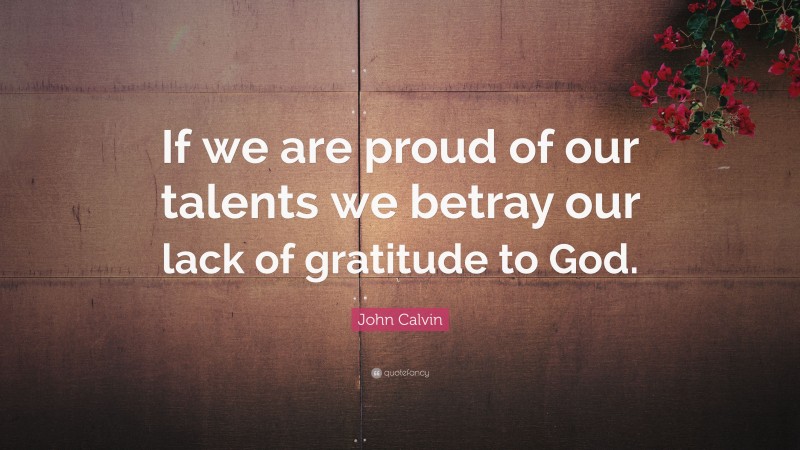 John Calvin Quote: “If we are proud of our talents we betray our lack of gratitude to God.”