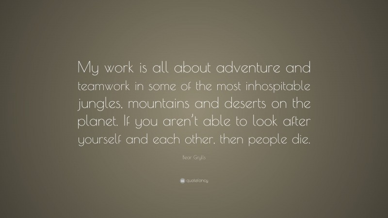 Bear Grylls Quote: “My work is all about adventure and teamwork in some of the most inhospitable jungles, mountains and deserts on the planet. If you aren’t able to look after yourself and each other, then people die.”