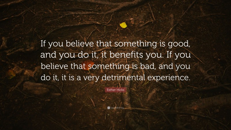 Esther Hicks Quote: “If you believe that something is good, and you do it, it benefits you. If you believe that something is bad, and you do it, it is a very detrimental experience.”