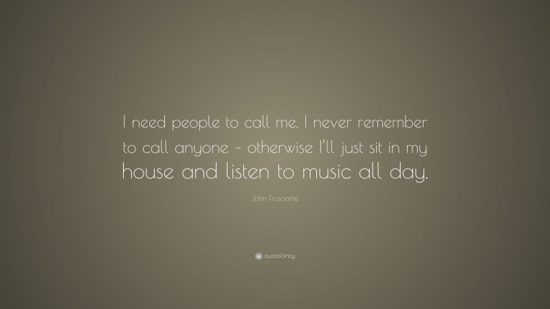 John Frusciante Quote: “I need people to call me, I never remember to call anyone – otherwise I’ll just sit in my house and listen to music all day.”