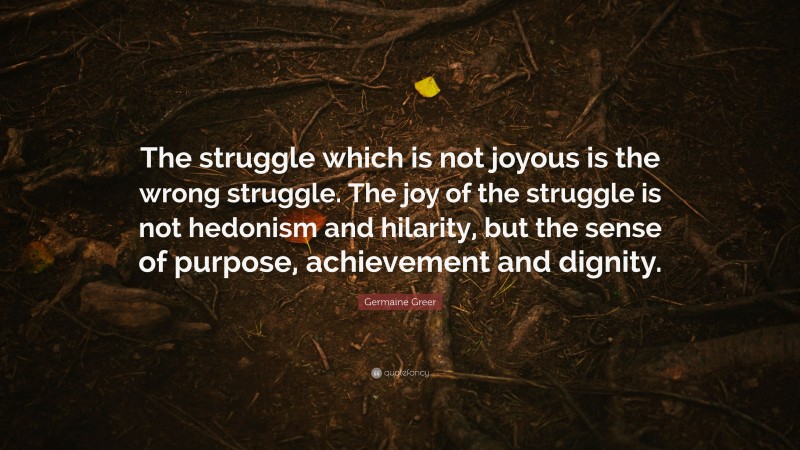 Germaine Greer Quote: “The struggle which is not joyous is the wrong struggle. The joy of the struggle is not hedonism and hilarity, but the sense of purpose, achievement and dignity.”