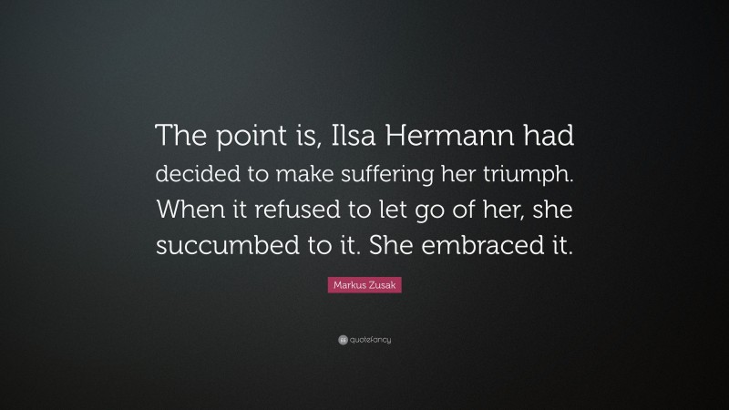 Markus Zusak Quote: “The point is, Ilsa Hermann had decided to make suffering her triumph. When it refused to let go of her, she succumbed to it. She embraced it.”