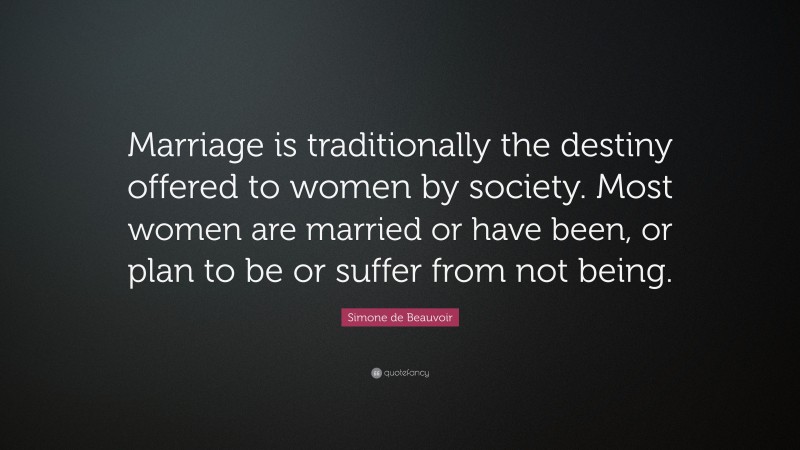 Simone de Beauvoir Quote: “Marriage is traditionally the destiny offered to women by society. Most women are married or have been, or plan to be or suffer from not being.”