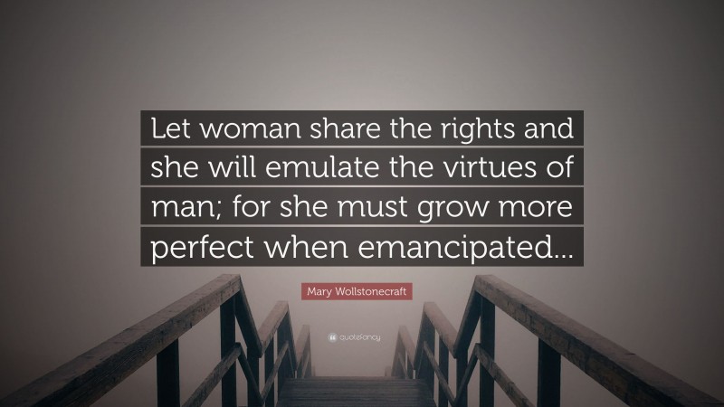 Mary Wollstonecraft Quote: “Let woman share the rights and she will emulate the virtues of man; for she must grow more perfect when emancipated...”