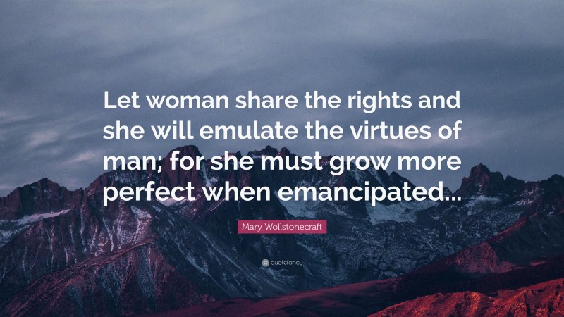 Mary Wollstonecraft Quote: “Let woman share the rights and she will emulate the virtues of man; for she must grow more perfect when emancipated...”