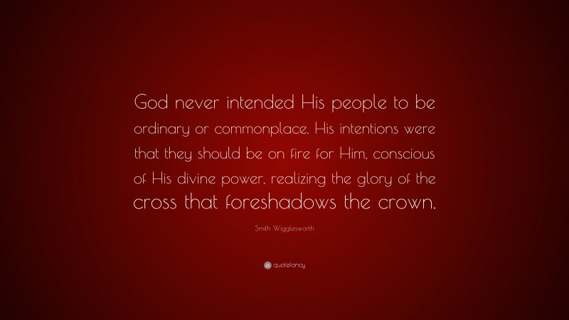 Smith Wigglesworth Quote: “God never intended His people to be ordinary or commonplace. His intentions were that they should be on fire for Him, conscious of His divine power, realizing the glory of the cross that foreshadows the crown.”